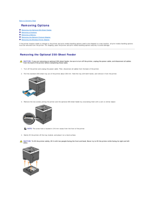 Page 116Back to Contents Page    
 Removing Options   
   Removing the Optional 250 - Sheet Feeder   
   Removing a Duplexer   
   Removing a Memory   
   Removing the Network Protocol Adapter   
   Removing the Wireless Printer Adapter   
 
If the printer location needs to change or the printer and print media handling options need to be shipped to a new location, all print media handling options 
must be removed from the printer. For shipping, pack the printer and print media handling options securely to avoid...