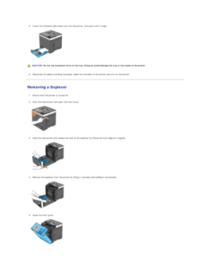 Page 1175. Insert the standard 250 - sheet tray into the printer, and push until it stops.   
 
   
   
   
6. Reconnect all cables including the power cable into the back of the printer and turn on the printer.   
 
Removing a Duplexer   
   
1. Ensure that the printer is turned off.   
 
     
2. Push the side button and open the front cover.   
 
   
   
3. Hold the side button and release the lock of the duplexer by lifting the front edge of it slightly.   
 
   
   
4. Remove the duplexer from the printer...