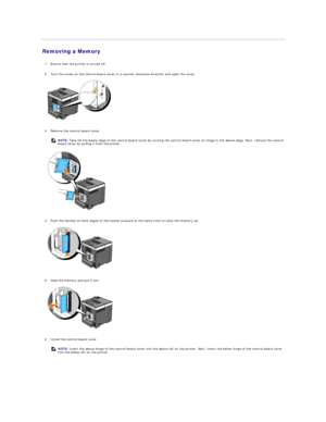 Page 118Removing a Memory   
   
1. Ensure that the printer is turned off.   
 
     
2. Turn the screw on the control board cover in a counter - clockwise direction and open the cover.   
 
   
   
3. Remove the control board cover.   
 
   
   
4. Push the latches on both edges of the socket outward at the same time to raise the memory up.   
 
   
   
5. Hold the memory and pull it out.   
 
   
   
6. Install the control board cover.   
    NOTE:  Take off the below edge of the control board cover by turning...