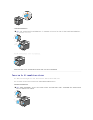 Page 120   
   
5. Install the control board cover.   
 
   
   
6. Close the control board cover and turn the screw clockwise.   
 
   
   
7. Reconnect all cables including the power cable into the back of the printer and turn on the printer.   
 
Removing the Wireless Printer Adapter   
   
1. Turn off the printer and unplug the power cable. Then, disconnect all cables from the back of the printer.   
 
     
2. Turn the screw on the control board cover in a counter - clockwise direction and open the cover....