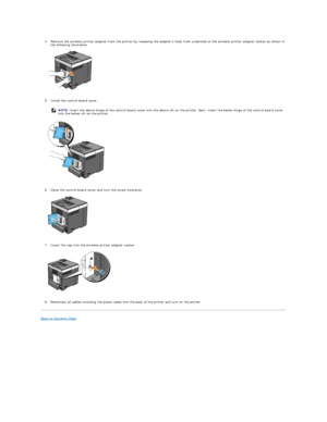 Page 121   
4. Remove the wireless printer adapter from the printer by releasing the adapters hook from underside of the wireless printer adapter socket as shown in 
the following illustration.   
 
   
   
5. Install the control board cover.   
 
   
   
6. Close the control board cover and turn the screw clockwise.   
 
   
   
7. Insert the cap into the wireless printer adapter socket.   
 
   
   
8. Reconnect all cables including the power cable into the back of the printer and turn on the printer....