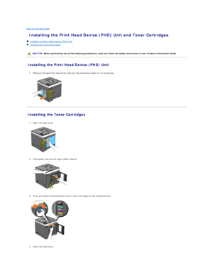 Page 135Back to Contents Page    
 Installing the Print Head Device (PHD) Unit and Toner Cartridges   
   Installing the Print Head Device (PHD) Unit   
   Installing the Toner Cartridges   
 
   
Installing the Print Head Device (PHD) Unit   
   
1. Remove the tape from the printer and pull the protective sheet out of the printer.   
 
   
Installing the Toner Cartridges   
   
1. Open the side cover.   
 
   
   
2. Completely remove the eight yellow ribbons.   
 
   
   
3. Press and slide the blue latches of...