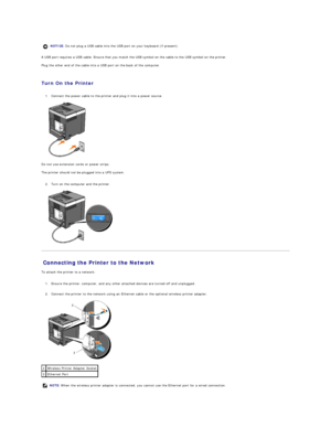 Page 138A USB port requires a USB cable. Ensure that you match the USB symbol on the cable to the USB symbol on the printer.  
Plug the other end of the cable into a USB port on the back of the computer.  
   
Turn On the Printer  
   
1. Connect the power cable to the printer and plug it into a power source.   
 
   
Do not use extension cords or power strips.  
The printer should not be plugged into a UPS system.  
   
2. Turn on the computer and the printer.   
 
   
Connecting the Printer to the Network...