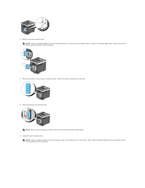 Page 174 
   
3. Remove the control board cover.   
 
 
   
4. With the connector of the memory toward the slot, insert the memory vertically into the slot.   
 
 
   
5. Push the memory into the slot firmly.   
 
 
   
6. Install the control board cover.   
  NOTE:  Take off the below edge of the control board cover by turning the control board cover on hinge in the above edge. Next, remove the control 
board cover by pulling it from the printer.
NOTE:  Ensure that the memory is firmly fixed in the slot and...