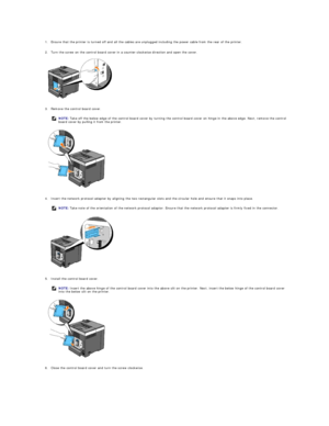 Page 177   
1. Ensure that the printer is turned off and all the cables are unplugged including the power cable from the rear of the printer.   
 
     
2. Turn the screw on the control board cover in a counter - clockwise direction and open the cover.   
 
 
   
3. Remove the control board cover.   
 
 
   
4. Insert the network protocol adapter by aligning the two rectangular slots and the circular hole and ensure that it snaps into place.   
 
 
   
5. Install the control board cover.   
 
 
   
6. Close the...