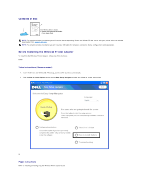 Page 179Contents of Box  
 
   
Before Installing the Wireless Printer Adapter  
To install the Dell Wireless Printer Adapter, follow one of the methods;  
Either  
   
Video instructions (Recommended)   
   
1. Insert the Drivers and Utilities CD. The setup_assist.exe file launches automatically.   
 
     
2. Click the  How to Install Options  button on the  Easy Setup Navigator  window and follow on screen instructions.   
 
Or  
   
Paper instructions   
Refer to  Installing and Configuring the Wireless...