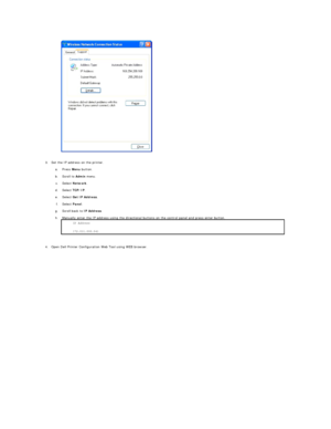 Page 188   
3. Set the IP address on the printer.   
 
a.   Press  Menu  button.   
 
b.   Scroll to  Admin  menu.   
 
c.   Select  Network .   
 
d.   Select  TCP/IP .   
 
e.   Select  Get IP Address .   
 
f.   Select  Panel .   
 
g.   Scroll back to  IP Address .   
 
h.   Manually enter the IP address using the directional buttons on the control panel and press enter button. 
 
 
     
4. Open Dell Printer Configuration Web Tool using WEB browser.   
  IP Address  
172.031.000.041 *    