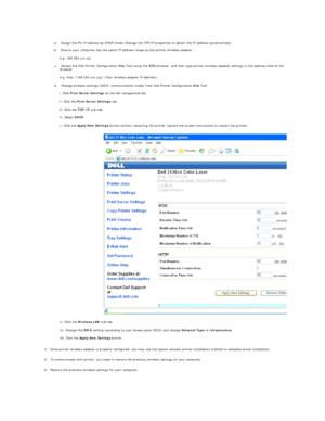 Page 199 
a.   Assign the PC IP address by DHCP mode (Change the TCP/IP properties to obtain the IP address automatically).   
 
b.   Ensure your computer has the same IP address range as the printer wireless adapter.   
 
e.g. 169.254. xxx.zzz  
c.   Access the Dell Printer Configuration Web Tool using the WEB browser, and then type printer wireless adapter settings in the address field of the 
browser.   
 
e.g. http://169.254.xxx.yyy/ (Your wireless adapter IP address)  
d.   Change wireless settings (SSID/...