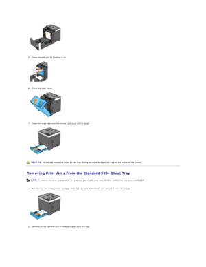 Page 70   
   
5. Close the belt unit by pushing it up.   
 
   
   
6. Close the front cover.   
 
   
   
7. Insert the tray back into the printer, and push until it stops.   
 
   
   
Removing Print Jams From the Standard 250 -  Sheet Tray   
   
1. Pull the tray out of the printer carefully. Hold the tray with both hands, and remove it from the printer.   
 
   
   
2. Remove all the jammed and/or creased paper from the tray.   
   CAUTION:  Do not use excessive force on the tray. Doing so could damage the...