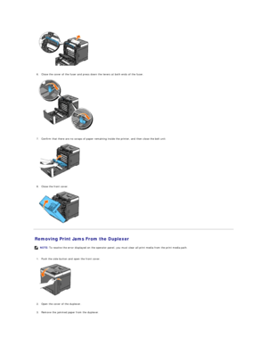 Page 73   
   
6. Close the cover of the fuser and press down the levers at both ends of the fuser.   
 
   
   
7. Confirm that there are no scraps of paper remaining inside the printer, and then close the belt unit.   
 
   
   
8. Close the front cover.   
 
   
Removing Print Jams From the Duplexer   
   
1. Push the side button and open the front cover.   
 
   
   
2. Open the cover of the duplexer.   
 
     
3. Remove the jammed paper from the duplexer.   
   NOTE:  To resolve the error displayed on the...