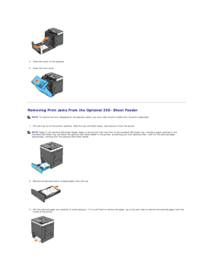 Page 74 
   
   
4. Close the cover of the duplexer.   
 
     
5. Close the front cover.   
 
   
Removing Print Jams From the Optional 250 -  Sheet Feeder   
   
1. Pull the tray out of the printer carefully. Hold the tray with both hands, and remove it from the printer.   
 
   
   
2. Remove all jammed and/or creased paper from the tray.   
 
   
   
3. Pull the jammed paper out carefully to avoid tearing it. If it is still hard to remove the paper, go to the next step to remove the jammed paper from the...