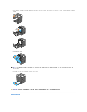 Page 754. Open the front cover by pushing the side button and remove the jammed paper. Then, confirm that there are no scraps of paper remaining inside the 
printer.   
 
   
   
   
   
5. Close the front cover.   
 
   
   
6. Insert the tray back into the printer, and push until it stops.   
 
   
   
Back to Contents Page  
      NOTE:  If the paper jam message is not cleared after closing the front cover, pull out the standard 250 - sheet tray from the printer and remove the 
jammed paper.
  CAUTION:  Do...