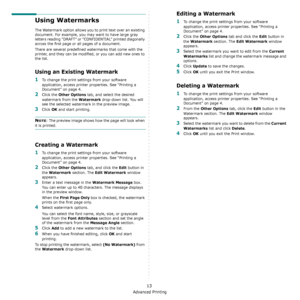 Page 118Advanced Printing
13
Using Watermarks
The Watermark option allows you to print text over an existing 
document. For example, you may want to have large gray 
letters reading “DRAFT” or “CONFIDENTIAL” printed diagonally 
across the first page or all pages of a document. 
There are several predefined watermarks that come with the 
printer, and they can be modified, or you can add new ones to 
the list. 
Using an Existing Watermark
1To change the print settings from your software 
application, access...