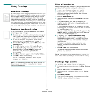 Page 119Advanced Printing
14
Using Overlays
What is an Overlay?
An overlay is text and/or images stored in the computer’s hard 
disk drive (HDD) as a special file format that can be printed on 
any document. Overlays are often used to take the place of 
preprinted forms and letterhead paper. Rather than using 
preprinted letterhead, you can create an overlay containing the 
exact same information that is currently on your letterhead. To 
print a letter with your company’s letterhead, you do not need 
to load...