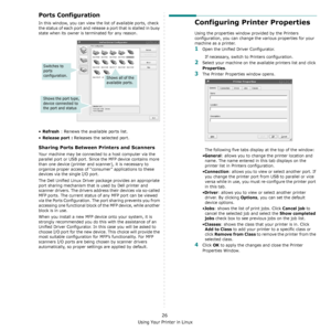 Page 131Using Your Printer in Linux
26
Ports Configuration
In this window, you can view the list of available ports, check 
the status of each port and release a port that is stalled in busy 
state when its owner is terminated for any reason.
•Refresh : Renews the available ports list.
•
Release port : Releases the selected port.
Sharing Ports Between Printers and Scanners 
Your machine may be connected to a host computer via the 
parallel port or USB port. Since the MFP device contains more 
than one device...