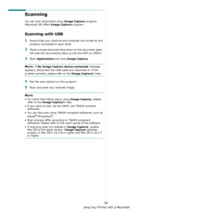 Page 139Using Your Printer with a Macintosh
34
Scanning 
You can scan docoments using Image Capture program. 
Macintosh OS offers 
Image Capture program.  
Scanning with USB
1Ensure that your machine and computer are turned on and 
properly connected to each other.
2Place a single document face down on the document glass. 
OR load the document(s) face up into the ADF (or DADF).
3Start Applications and click Image Capture.
NOTE: If No Image Capture device connected message 
appears, disconnect the USB cable and...