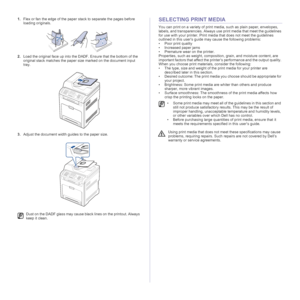 Page 2424 | Loading originals and print media
1.Flex or fan the edge of the paper stack to separate the pages before 
loading originals.
2.Load the original face up into the DADF. Ensure that the bottom of the 
original stack matches the paper size marked on the document input 
tray.
3.Adjust the document width guides to the paper size.SELECTING PRINT MEDIA
You can print on a variety of print media, such as plain paper, envelopes, 
labels, and transparencies. Always use print media that meet the guidelines 
for...