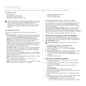 Page 3636  | Scanning
scanning
Scanning with your printer lets you turn pictures and text into digital files that can be stored on your computer. 
This chapter includes:
• Scanning basics
• Scanning from the control panel
• Scanning by a network connection
• Changing the settings for each scan job• Changing the default scan settings
• Setting up address book
• Scan on both sides of paper
SCANNING BASICS
You can scan the originals with your printer via an USB cable or the 
network. 
• Dell Scan Manager:You just...
