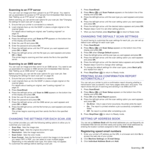 Page 39Scanning | 39
Scanning to an FTP server
You can scan an image and then upload it to an FTP server. You need to 
set up parameters for access to FTP servers from Embedded Web Service. 
See Setting up an FTP server on page 38.
Before scanning, you can set the scan options for your scan job. See Changing 
the settings for each scan job on page 39.
1.Ensure that your printer is connected to a network.
2.Load originals face up into the DADF or place a single original on the 
scanner glass.
For details about...