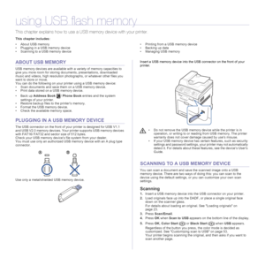 Page 5252 | Using USB flash memory
using USB flash memory
This chapter explains how to use a USB memory device with your printer.
This chapter includes:
• About USB memory
• Plugging in a USB memory device
• Scanning to a USB memory device• Printing from a USB memory device
• Backing up data
• Managing USB memory
ABOUT USB MEMORY
USB memory devices are available with a variety of memory capacities to 
give you more room for storing documents, presentations, downloaded 
music and videos, high resolution...