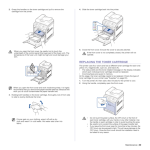 Page 59Maintenance | 59
2.Grasp the handles on the toner cartridge and pull to remove the 
cartridge from the printer.
3.Holding both handles on the toner cartridge, thoroughly rock it from side 
to side to evenly distribute the toner. 4.Slide the toner cartridge back into the printer.
5.Close the front cover. Ensure the cover is securely latched.
REPLACING THE TONER CARTRIDGE
The printer uses four colors and has a different toner cartridge for each one: 
yellow (Y), magenta (M), cyan (C), and black (K).
• The...