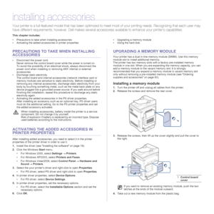 Page 8484| Installing accessories
installing accessories
Your printer is a full-featured model that has been optimized to meet most of your printing needs. Recognizing that each user may 
have different requirements, however, Dell makes several accessories available to enhance your printer’s capabilities.
This chapter includes:
• Precautions to take when installing accessories
• Activating the added accessories in printer properties• Upgrading a memory module
• Using the hard disk
PRECAUTIONS TO TAKE WHEN...