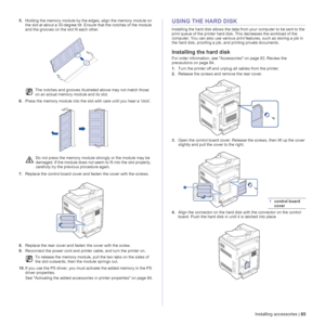 Page 85Installing accessories | 85
5.Holding the memory module by the edges, align the memory module on 
the slot at about a 30-degree tilt. Ensure that the notches of the module 
and the grooves on the slot fit each other.
6.Press the memory module into the slot with care until you hear a click. 
7.Replace the control board cover and fasten the cover with the screws.
8.Replace the rear cover and fasten the cover with the screw.
9.Reconnect the power cord and printer cable, and turn the printer on.
10.If you...