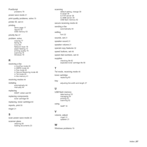 Page 97Index | 97 PostScript
problems 79
power save mode 21
print quality problems, solve 75
printer ID, set 43
printing
demo page 17
reports 55
USB memory 53
priority fax 47
problem, solve
copying 77
faxing 78
Linux 80
Network Scan 78
paper feeding 73
printing quality 75
scanning 78
Windows 79
R
receiving a fax
in Ans/Fax mode 45
in DRPD mode 45
in Fax mode 45
in Secure Receiving mode 46
in Tel mode 45
in the memory 41
receiving modes 44
redialing
automatically 44
manually 44
replacing
DADF rubber pad 62...