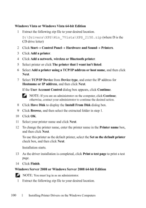 Page 102100Installing Printer Drivers on the Windows Computers
FILE LOCATION:  C:\Users\fxstdpc-
admin\Desktop\30_UG??\Mioga_SFP_UG_FM\Mioga_SFP_UG_FM\section10.fm
DELL CONFIDENTIAL – PRELIMINARY 9/13/10 - FOR PROOF ONLY
Windows Vista or Windows Vista 64-bit Edition
1
Extract the following zip file to your desired location.
D:\Drivers\XPS\Win_7Vista\XPS_2150.zip (where D is the 
CD drive letter)
2Click Star t Control Panel Hardware and Sound Printers.
3Click Add a printer.
4Click Add a network, wireless or...