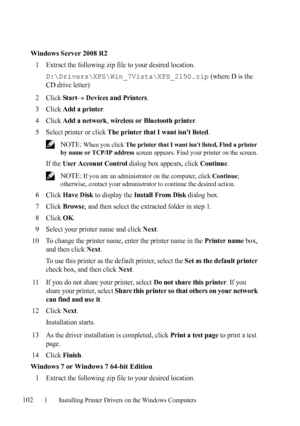 Page 104102Installing Printer Drivers on the Windows Computers
FILE LOCATION:  C:\Users\fxstdpc-
admin\Desktop\30_UG??\Mioga_SFP_UG_FM\Mioga_SFP_UG_FM\section10.fm
DELL CONFIDENTIAL – PRELIMINARY 9/13/10 - FOR PROOF ONLY
Windows Server 2008 R2
1
Extract the following zip file to your desired location.
D:\Drivers\XPS\Win_7Vista\XPS_2150.zip (where D is the 
CD drive letter)
2Click Star t Devices and Printers.
3Click Add a printer.
4Click Add a network, wireless or Bluetooth printer.
5Select printer or click The...