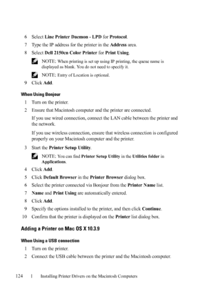 Page 126124Installing Printer Drivers on the Macintosh Computers
FILE LOCATION:  C:\Users\fxstdpc-
admin\Desktop\30_UG??\Mioga_SFP_UG_FM\Mioga_SFP_UG_FM\section11.fm
DELL CONFIDENTIAL – PRELIMINARY 9/13/10 - FOR PROOF ONLY
6Select Line Printer Daemon - LPD for Protocol.
7Type the IP address for the printer in the Address area.
8Select Dell 2150cn Color Printer for Print Using.
 NOTE: When printing is set up using IP printing, the queue name is 
displayed as blank. You do not need to specify it. 
 
NOTE: Entry of...