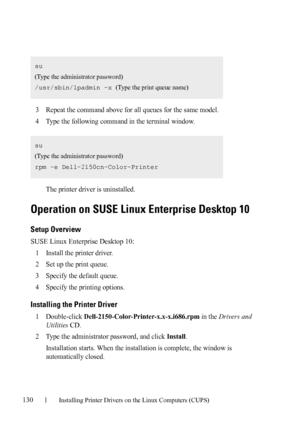 Page 132130Installing Printer Drivers on the Linux Computers (CUPS)
FILE LOCATION:  C:\Users\fxstdpc-
admin\Desktop\30_UG??\Mioga_SFP_UG_FM\Mioga_SFP_UG_FM\section12.fm
DELL CONFIDENTIAL – PRELIMINARY 9/13/10 - FOR PROOF ONLY
3Repeat the command above for all queues for the same model.
4Type the following command in the terminal window.
The printer driver is uninstalled.
Operation on SUSE Linux Enterprise Desktop 10
Setup Overview
SUSE Linux Enterprise Desktop 10:
1
Install the printer driver.
2Set up the print...