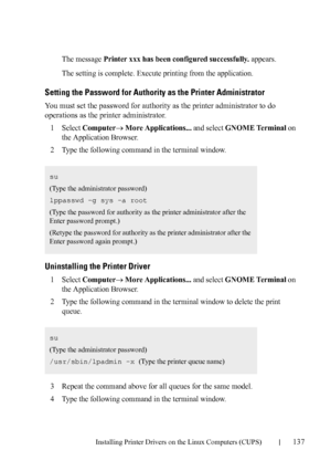 Page 139Installing Printer Drivers on the Linux Computers (CUPS)137
FILE LOCATION:  C:\Users\fxstdpc-
admin\Desktop\30_UG??\Mioga_SFP_UG_FM\Mioga_SFP_UG_FM\section12.fm
DELL CONFIDENTIAL – PRELIMINARY 9/13/10 - FOR PROOF ONLY
The message Printer xxx has been configured successfully. appears.
The setting is complete. Execute printing from the application.
Setting the Password for Authority as the Printer Administrator
You must set the password for authority as the printer administrator to do 
operations as the...