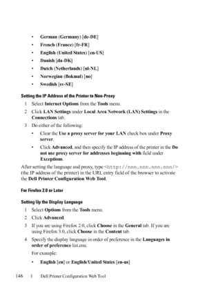 Page 148146Dell Printer Configuration Web Tool
•German (Germany) [de-DE]
•
French (France) [fr-FR]
•
English (United States) [en-US]
•
Danish [da-DK]
•Dutch (Netherlands) [nl-NL]
•
Norwegian (Bokmal) [no]
•
Swedish [sv-SE]
Setting the IP Address of the Printer to Non-Proxy
1Select Internet Options from the To o l s menu.
2Click LAN Settings under Local Area Network (LAN) Settings in the 
Connections tab.
3Do either of the following:
• Clear the 
Use a proxy server for your LAN check box under Proxy 
server
.
•...