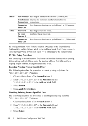 Page 190188Dell Printer Configuration Web Tool
To configure the IP Filter feature, enter an IP address to be filtered in the 
Address field and the Subnet Mask in the Address Mask field. Enter a numeric 
value between 0 and 255 in each field. * is appended to the current value.
IP Filter Setup Procedure
You can set up to a maximum of five items and the first item set takes priority. 
When setting multiple filters, enter the shortest address first followed by a 
slightly longer address, a longer address and so...