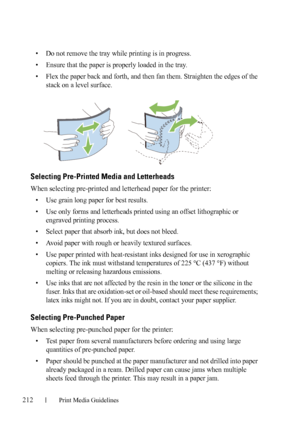 Page 214212Print Media Guidelines
FILE LOCATION:  C:\Users\fxstdpc-
admin\Desktop\30_UG??\Mioga_SFP_UG_FM\Mioga_SFP_UG_FM\section14.fm
DELL CONFIDENTIAL – PRELIMINARY 9/13/10 - FOR PROOF ONLY
• Do not remove the tray while printing is in progress.
• Ensure that the paper is properly loaded in the tray. 
• Flex the paper back and forth, and then fan them. Straighten the edges of the 
stack on a level surface.
Selecting Pre-Printed Media and Letterheads
When selecting pre-printed and letterhead paper for the...