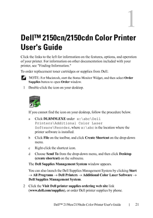 Page 23DELL CONFIDENTIAL – PRELIMINARY 9/13/10 - FOR PROOF ONLY
Dell™ 2150cn/2150cdn Color Printer Users Guide21
1
Dell™ 2150cn/2150cdn Color Printer 
Users Guide
Click the links to the left for information on the features, options, and operation 
of your printer. For information on other documentation included with your 
printer, see Finding Information.
To order replacement toner cartridges or supplies from Dell:
 NOTE: For Macintosh, start the Status Monitor Widget, and then select Order 
Supplies button to...