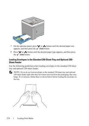 Page 226224Loading Print Media
FILE LOCATION:  C:\Users\fxstdpc-
admin\Desktop\30_UG??\Mioga_SFP_UG_FM\Mioga_SFP_UG_FM\section15.fm
DELL CONFIDENTIAL – PRELIMINARY 9/13/10 - FOR PROOF ONLY
7On the operator panel, press   or   button until the desired paper size 
appears, and then press the   
(Set) button.
8Press   or   button until the desired paper type appears, and then press 
the  
(Set) button.
Loading Envelopes in the Standard 250-Sheet Tray and Optional 250-
Sheet Feeder
Use the following guidelines when...