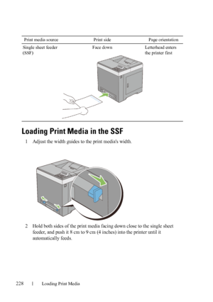 Page 230228Loading Print Media
FILE LOCATION:  C:\Users\fxstdpc-
admin\Desktop\30_UG??\Mioga_SFP_UG_FM\Mioga_SFP_UG_FM\section15.fm
DELL CONFIDENTIAL – PRELIMINARY 9/13/10 - FOR PROOF ONLY
Loading Print Media in the SSF
1Adjust the width guides to the print medias width.
2Hold both sides of the print media facing down close to the single sheet 
feeder, and push it 8 cm to 9 cm (4 inches) into the printer until it 
automatically feeds.
Single sheet feeder 
(SSF)Face down Letterhead enters 
the printer first Print...