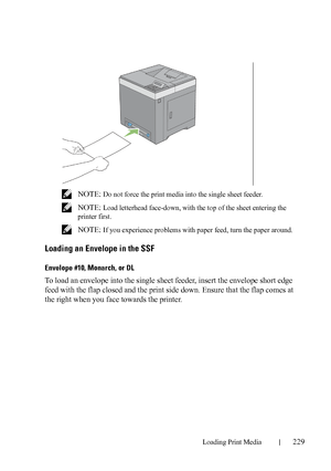 Page 231Loading Print Media229
FILE LOCATION:  C:\Users\fxstdpc-
admin\Desktop\30_UG??\Mioga_SFP_UG_FM\Mioga_SFP_UG_FM\section15.fm
DELL CONFIDENTIAL – PRELIMINARY 9/13/10 - FOR PROOF ONLY
 NOTE: Do not force the print media into the single sheet feeder.
 
NOTE: Load letterhead face-down, with the top of the sheet entering the 
printer first.
 
NOTE: If you experience problems with paper feed, turn the paper around.
Loading an Envelope in the SSF
Envelope #10, Monarch, or DL
To load an envelope into the single...