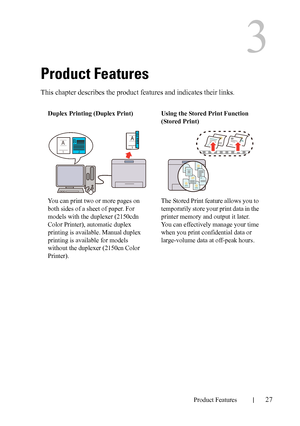 Page 29DELL CONFIDENTIAL – PRELIMINARY 9/13/10 - FOR PROOF ONLY
Product Features27
3
Product Features
This chapter describes the product features and indicates their links.
Duplex Printing (Duplex Print)
You can print two or more pages on 
both sides of a sheet of paper. For 
models with the duplexer (2150cdn 
Color Printer), automatic duplex 
printing is available. Manual duplex 
printing is available for models 
without the duplexer (2150cn Color 
Printer).Using the Stored Print Function 
(Stored Print)
The...