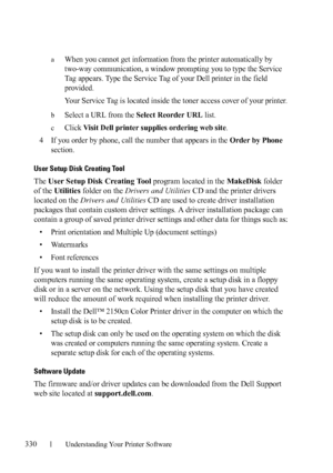 Page 332330Understanding Your Printer Software
FILE LOCATION:  C:\Users\fxstdpc-
admin\Desktop\30_UG??\Mioga_SFP_UG_FM\Mioga_SFP_UG_FM\section20.fm
DELL CONFIDENTIAL – PRELIMINARY 9/13/10 - FOR PROOF ONLY
aWhen you cannot get information from the printer automatically by 
two-way communication, a window prompting you to type the Service 
Tag appears. Type the Service Tag of your Dell printer in the field 
provided.
Your Service Tag is located inside the toner access cover of your printer.
bSelect a URL from the...
