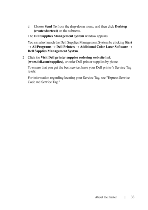 Page 35About the Printer33
FILE LOCATION:  C:\Users\fxstdpc-
admin\Desktop\30_UG??\Mioga_SFP_UG_FM\Mioga_SFP_UG_FM\section04.fm
DELL CONFIDENTIAL – PRELIMINARY 9/13/10 - FOR PROOF ONLY
dChoose Send To from the drop-down menu, and then click Desktop 
(create shortcut)
 on the submenu. 
The 
Dell Supplies Management System window appears.
You can also launch the Dell Supplies Management System by clicking 
Star t 
All Programs Dell Printers Additional Color Laser Software 
Dell Supplies Management System...