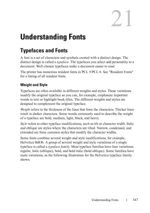 Page 349DELL CONFIDENTIAL – PRELIMINARY 9/13/10 - FOR PROOF ONLY
Understanding Fonts347
21
Understanding Fonts
Typefaces and Fonts
A font is a set of characters and symbols created with a distinct design. The 
distinct design is called a typeface. The typefaces you select add personality to a 
document. Well-chosen typefaces make a document easier to read.
The printer has numerous resident fonts in PCL 5/PCL 6. See Resident Fonts 
for a listing of all resident fonts.
Weight and Style
Typefaces are often...