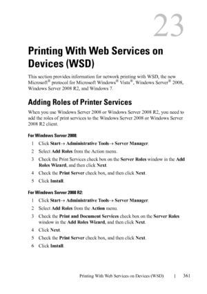 Page 363DELL CONFIDENTIAL – PRELIMINARY 9/13/10 - FOR PROOF ONLY
Printing With Web Services on Devices (WSD)361
23
Printing With Web Services on 
Devices (WSD)
This section provides information for network printing with WSD, the new 
Microsoft® protocol for Microsoft Windows® Vi s t a®, Windows Server® 2008, 
Windows Server 2008 R2, and Windows 7.
Adding Roles of Printer Services
When you use Windows Server 2008 or Windows Server 2008 R2, you need to 
add the roles of print services to the Windows Server 2008 or...