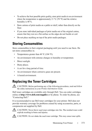 Page 375Maintaining Your Printer373
• To achieve the best possible print quality, store print media in an environment 
where the temperature is approximately 21 °C (70 °F) and the relative 
humidity is 40 %.
• Store cartons of print media on a pallet or shelf, rather than directly on the 
floor.
• If you store individual packages of print media out of the original carton, 
ensure that they rest on a flat surface so the edges do not buckle or curl.
• Do not place anything on top of the print media packages....