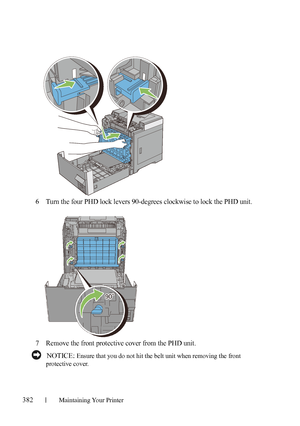 Page 384382Maintaining Your Printer
6Turn the four PHD lock levers 90-degrees clockwise to lock the PHD unit.
7Remove the front protective cover from the PHD unit.
 NOTICE: Ensure that you do not hit the belt unit when removing the front 
protective cover.
 