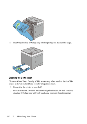 Page 394392Maintaining Your Printer
11Insert the standard 250-sheet tray into the printer, and push until it stops.
Cleaning the CTD Sensor
Clean the Color Toner Density (CTD) sensor only when an alert for the CTD 
sensor is shown on the Status Monitor or operator panel.
1
Ensure that the printer is turned off.
2Pull the standard 250-sheet tray out of the printer about 200 mm. Hold the 
standard 250-sheet tray with both hands, and remove it from the printer.
 