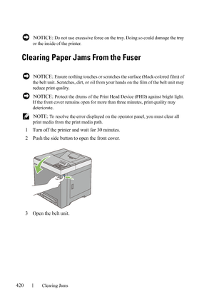 Page 422420Clearing Jams
FILE LOCATION:  C:\Users\fxstdpc-
admin\Desktop\30_UG??\Mioga_SFP_UG_FM\Mioga_SFP_UG_FM\section27.fm
DELL CONFIDENTIAL – PRELIMINARY 9/13/10 - FOR PROOF ONLY
 NOTICE: Do not use excessive force on the tray. Doing so could damage the tray 
or the inside of the printer.
Clearing Paper Jams From the Fuser
 NOTICE: Ensure nothing touches or scratches the surface (black-colored film) of 
the belt unit. Scratches, dirt, or oil from your hands on the film of the belt unit may 
reduce print...