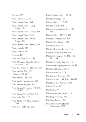 Page 491FILE LOCATION:  C:\Users\fxstdpc-
admin\Desktop\30_UG??\Mioga_SFP_UG_FM\Mioga_SFP_UG_FM\Mioga-SFP-UGIX.fm
DELL CONFIDENTIAL – PRELIMINARY 9/13/10
FOR PROOF ONLY
Index489
Portrait, 287
Po w e r  c o n n e c t o r, 3 0
Po w e r  S a v e r  Ti m e , 3 0 1
Po w e r  S a v e r  Ti m e  -  D e e p  
Sleep, 158
Power Saver Time - Sleep, 158
Po w e r  S a v e r  Ti m e r, 2 6 5
Power Saver Timer Deep 
Sleep, 260
Power Saver Timer Sleep, 260
Power supply, 365
Po w e r  s w i t c h , 3 0
Premier, 164
Print...